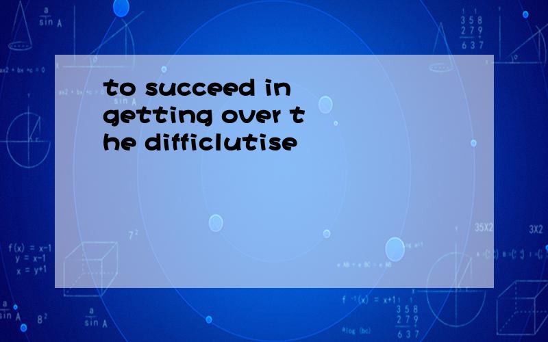 to succeed in getting over the difficlutise