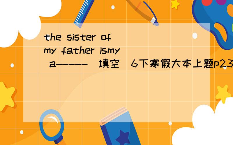 the sister of my father ismy a-----(填空）6下寒假大本上题p23页