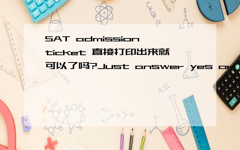 SAT admission ticket 直接打印出来就可以了吗?Just answer yes or no.我的Admission Ticket字码非常小.Thanks for answering.