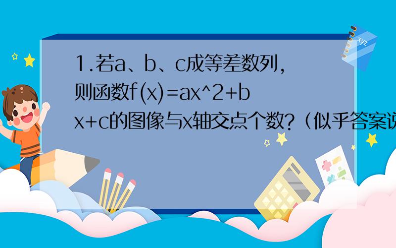 1.若a、b、c成等差数列,则函数f(x)=ax^2+bx+c的图像与x轴交点个数?（似乎答案说“不确定”）2已知等差数列{an}与等比数列{bn}的首项均为1,且公差d 1,公比q>0且q 1,则集合{n| an= bn}的元素最多有 个.