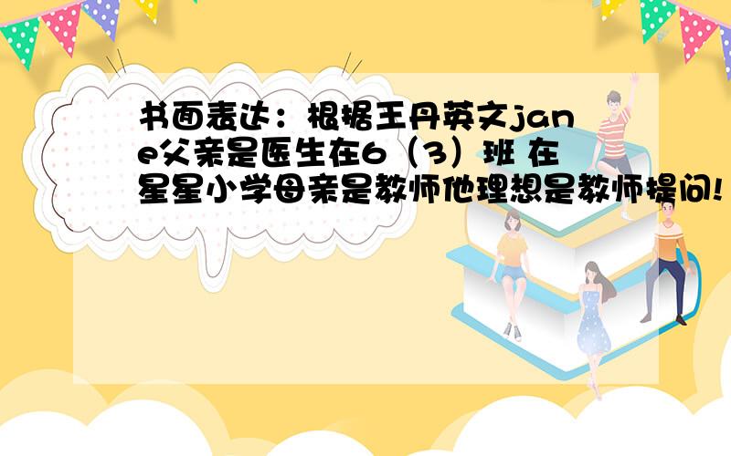 书面表达：根据王丹英文jane父亲是医生在6（3）班 在星星小学母亲是教师他理想是教师提问!