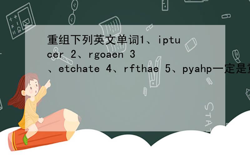 重组下列英文单词1、iptucer 2、rgoaen 3、etchate 4、rfthae 5、pyahp一定是重组单词啊,要翻译!