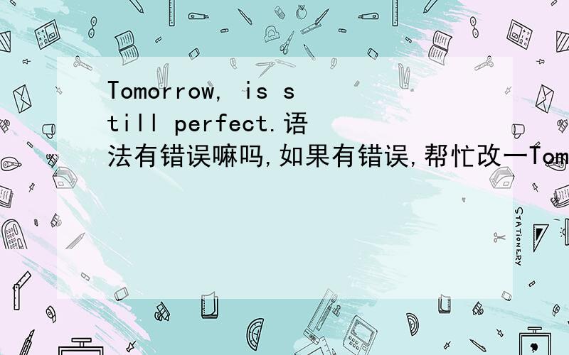 Tomorrow, is still perfect.语法有错误嘛吗,如果有错误,帮忙改一Tomorrow,  is  still   perfect.语法有错误嘛吗,如果有错误,帮忙改一下