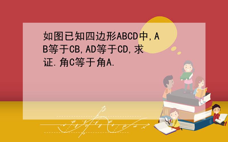如图已知四边形ABCD中,AB等于CB,AD等于CD,求证.角C等于角A.