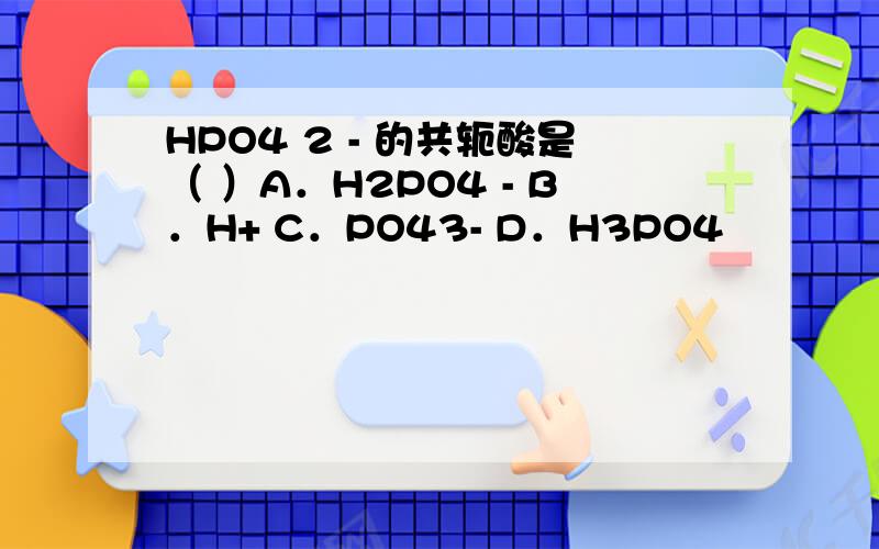 HPO4 2 - 的共轭酸是（ ）A．H2PO4 - B．H+ C．PO43- D．H3PO4