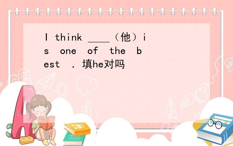 I think ＿＿（他）is　one　of　the　best　．填he对吗