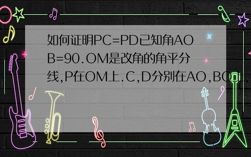 如何证明PC=PD已知角AOB=90.OM是改角的角平分线,P在OM上.C,D分别在AO,BO上,PC,PD不垂直于AO,BO.证明PC=PD