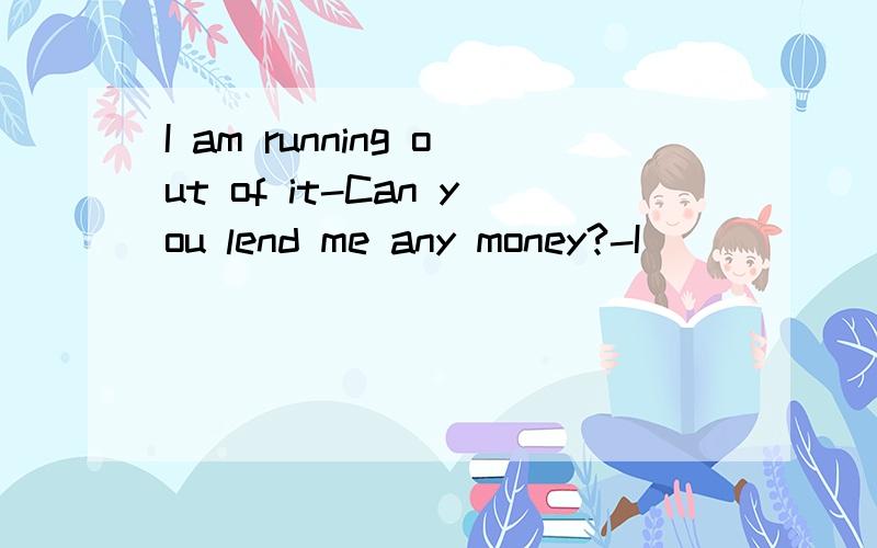I am running out of it-Can you lend me any money?-I ________ .I am afraid I can not go another day.A.am running out of it B.have run out of it