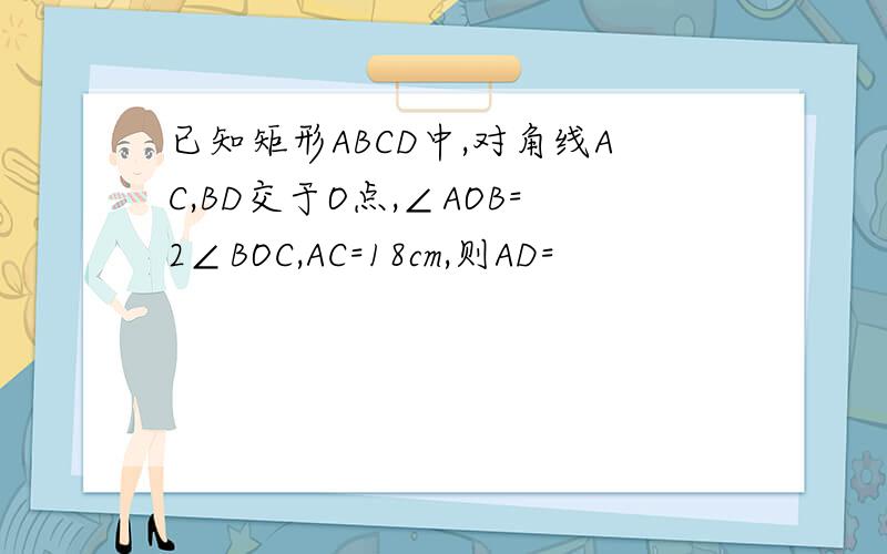 已知矩形ABCD中,对角线AC,BD交于O点,∠AOB=2∠BOC,AC=18cm,则AD=