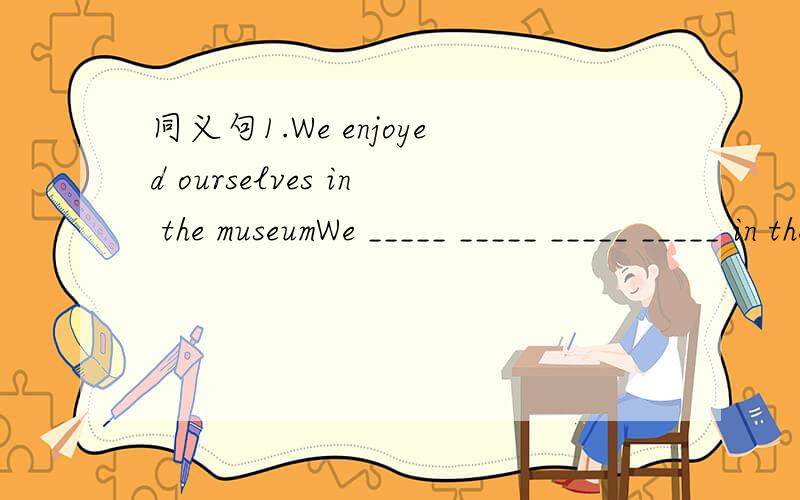 同义句1.We enjoyed ourselves in the museumWe _____ _____ _____ _____ in the museum2.Who is your favourite teacher?Which teacher do you _____ _____