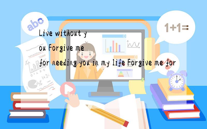 Live without you Forgive me for needing you in my life Forgive me for