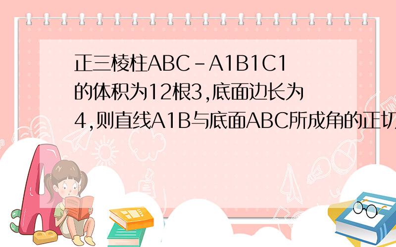 正三棱柱ABC-A1B1C1的体积为12根3,底面边长为4,则直线A1B与底面ABC所成角的正切值