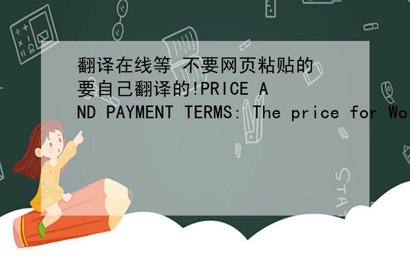 翻译在线等 不要网页粘贴的 要自己翻译的!PRICE AND PAYMENT TERMS: The price for Work or the cost of manufacturing the Products by the Manufacturer under this Agreement or any Purchase Order (“Work Price”) is set forth in Annexure