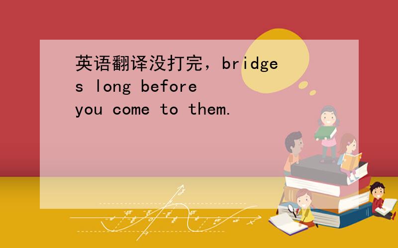 英语翻译没打完，bridges long before you come to them.