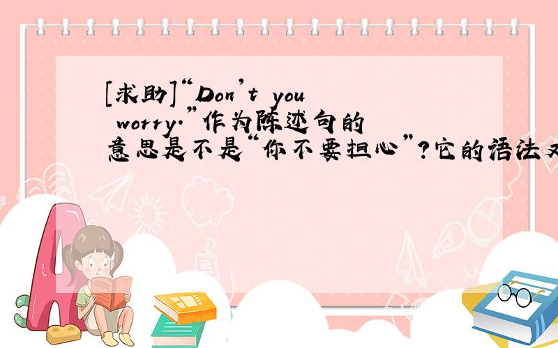 [求助]“Don't you worry.”作为陈述句的意思是不是“你不要担心”?它的语法又是怎样的?