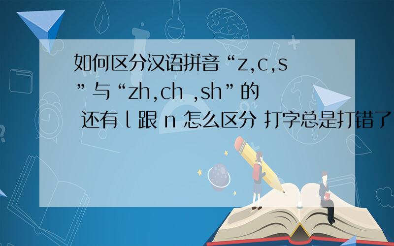 如何区分汉语拼音“z,c,s”与“zh,ch ,sh”的 还有 l 跟 n 怎么区分 打字总是打错了