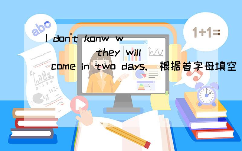 I don't konw w____ they will come in two days.(根据首字母填空)应填什么呢?为什么这样填呢?