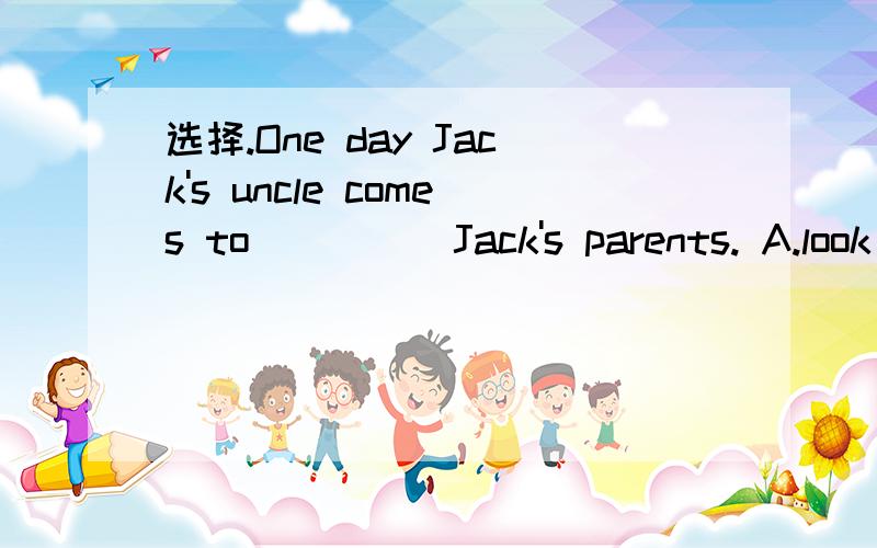选择.One day Jack's uncle comes to ____ Jack's parents. A.look B. see C. watch D. look at