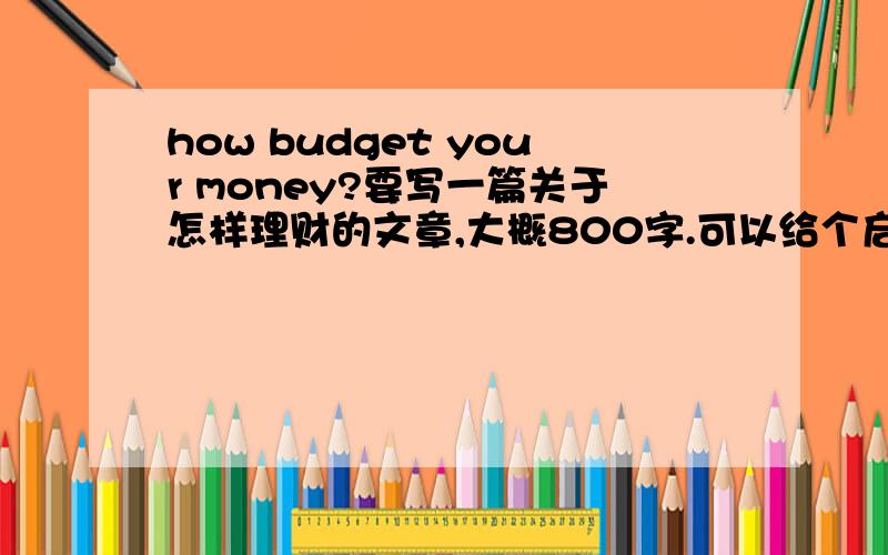 how budget your money?要写一篇关于怎样理财的文章,大概800字.可以给个启发吗?大概150字就可以.是关于怎样指导未成年理财的