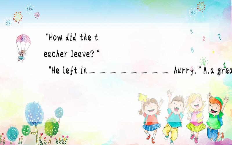 “How did the teacher leave?” “He left in________ hurry.”A．a greatB．the greatC．greatD．an great【精析与答案】 A 为什么