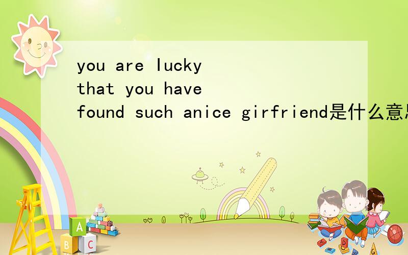 you are Iucky that you have found such anice girfriend是什么意思?