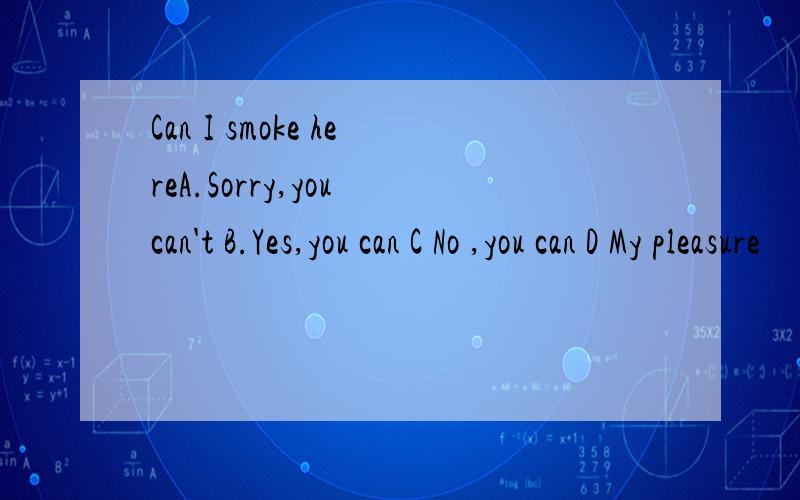 Can I smoke hereA.Sorry,you can't B.Yes,you can C No ,you can D My pleasure