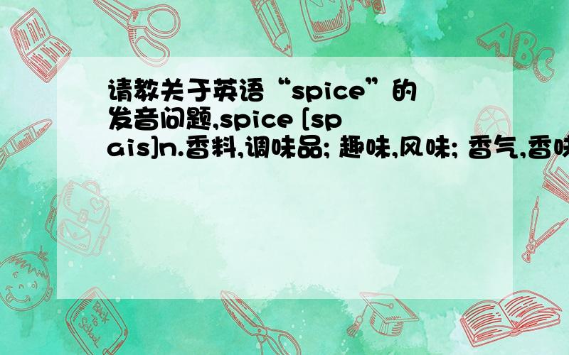 请教关于英语“spice”的发音问题,spice [spais]n.香料,调味品; 趣味,风味; 香气,香味; 少许,一点v.加香料,使添趣味请问这里的
