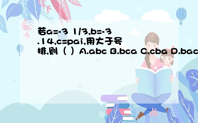 若a=-3 1/3,b=-3.14,c=pai,用大于号排,则（ ）A.abc B.bca C.cba D.bac对可是a是＝3．333333．．．．怎么会最小呢？