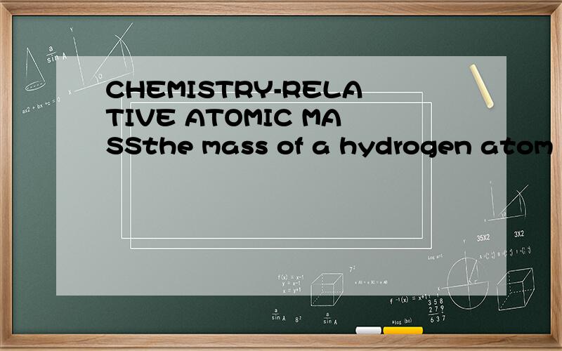 CHEMISTRY-RELATIVE ATOMIC MASSthe mass of a hydrogen atom 1/1H is equal to 1/12 of the mass of a carbon-12 atom,so its relative isotopic mass is 1.A magnesium atom 24/12Mg is twice as heavy as a carbon-12 atom,so its relative isotopic mass is 24再