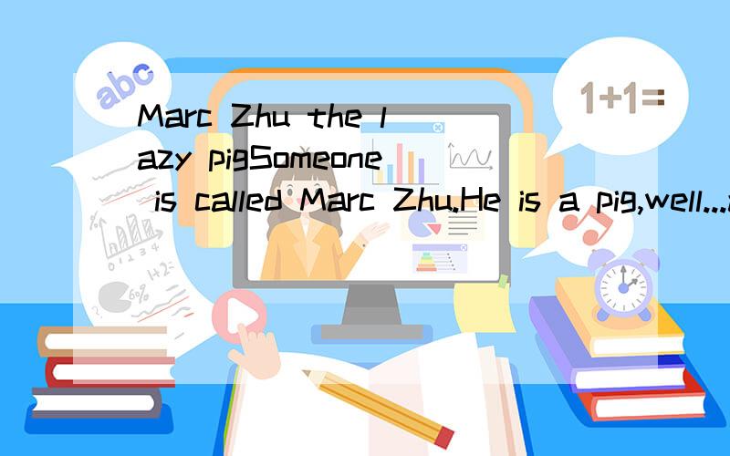 Marc Zhu the lazy pigSomeone is called Marc Zhu.He is a pig,well...a person but...he acts like pig,eat like a pig,sleep like a pig,his name is even a pig.Days passed and he became a little pig
