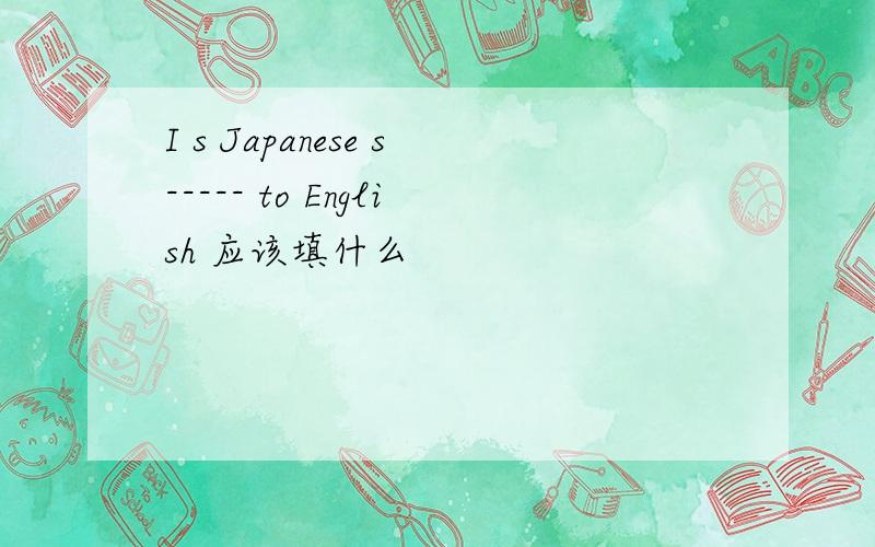 I s Japanese s----- to English 应该填什么