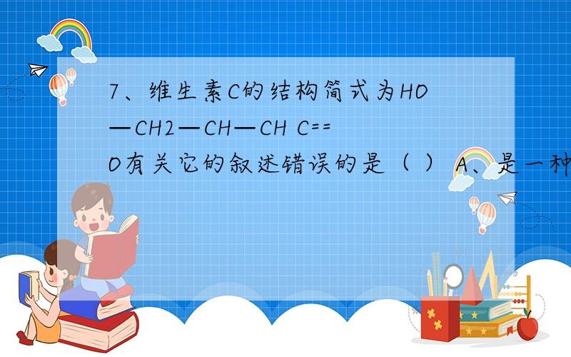 7、维生素C的结构简式为HO—CH2—CH—CH C==O有关它的叙述错误的是（ ） A、是一种环状的酯类化合物 B、易