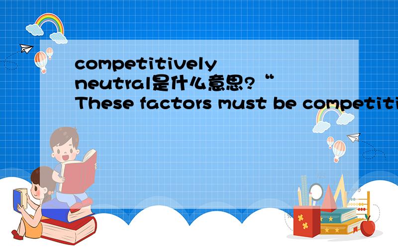 competitively neutral是什么意思?“These factors must be competitively neutral among categories of consultants and advisers.”这句话是什么意思?