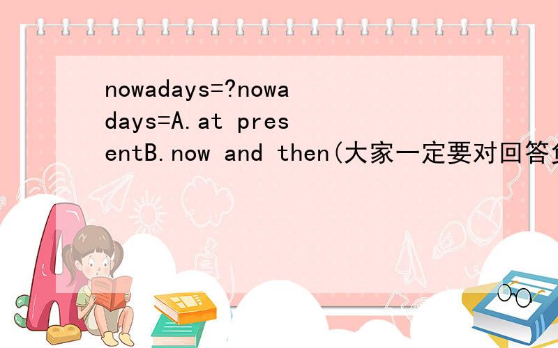 nowadays=?nowadays=A.at presentB.now and then(大家一定要对回答负责啊啊……）