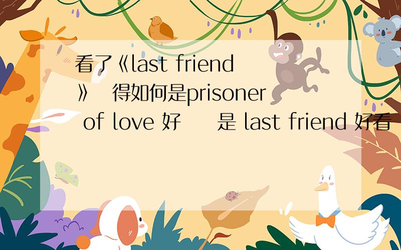 看了《last friend》覺得如何是prisoner of love 好聽還是 last friend 好看