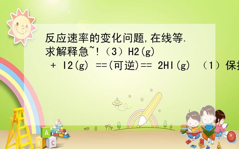 反应速率的变化问题,在线等.求解释急~!（3）H2(g) + I2(g) ==(可逆)== 2HI(g) （1）保持容器内气体压强不变,向其中加入1 mol H2（g）和1 mol I2（g）,反应速率不变,为什么? （2）保持容器容积不变,向