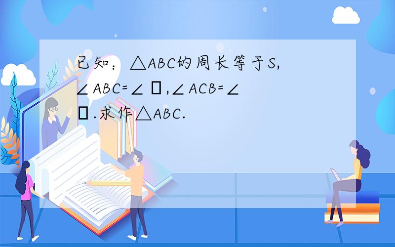已知：△ABC的周长等于S,∠ABC=∠α,∠ACB=∠β.求作△ABC.