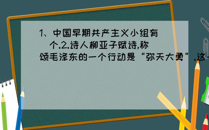 1、中国早期共产主义小组有（）个.2.诗人柳亚子赋诗,称颂毛泽东的一个行动是“弥天大勇”.这一行动是指（）.2.A粉碎蒋介石对陕北的重点进攻B重庆谈判C长征3.中国共产党最早的组织是由