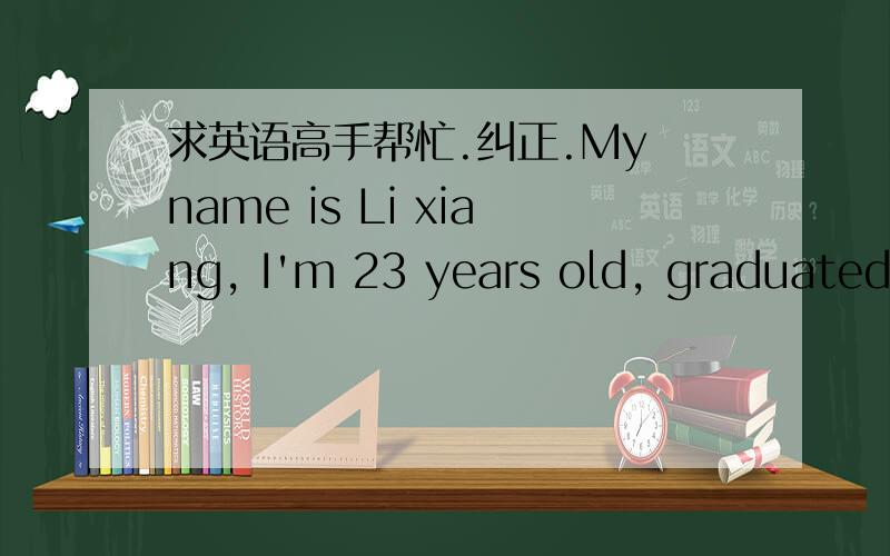 求英语高手帮忙.纠正.My name is Li xiang, I'm 23 years old, graduated XX（不会写这个-中国人民解放军南京陆军指挥学院）,majoring in economic management. I'm out-going, honest and hard-working.  I'm good at playing guitar,