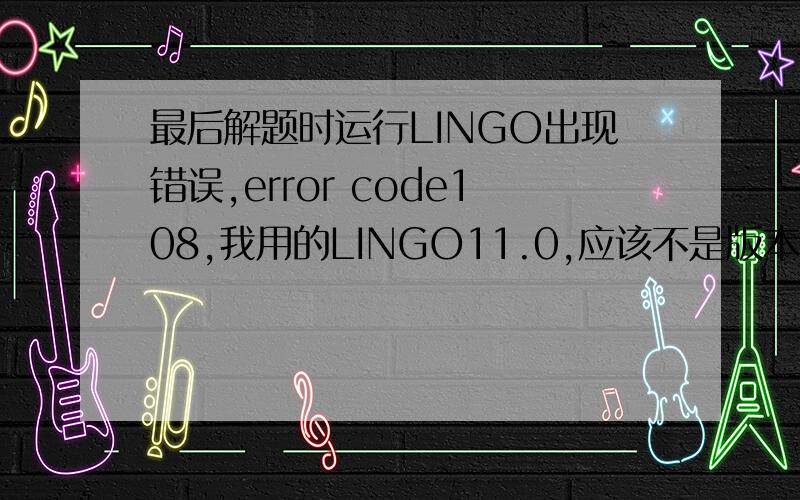 最后解题时运行LINGO出现错误,error code108,我用的LINGO11.0,应该不是版本低吧?具体程序如下MODEL:SETS:SHOP/1..8/;FACTORY/1..3/;CANGKU/1..5/:KRL;WUZI/1..10/:TJ,KCF,ZXQL,Q,N;LINKS(SHOP,WUZI):XQL;LINKS1(FACTORY,WUZI):NCL,DJ,X;LIN