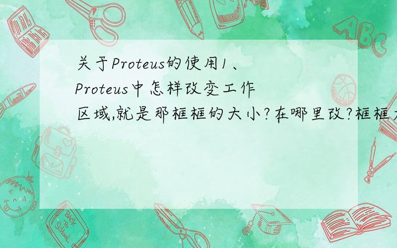 关于Proteus的使用1、Proteus中怎样改变工作区域,就是那框框的大小?在哪里改?框框太小了,画不开我要画的电路图.2、Proteus中没有的元件可以自己画吗?画完之后能实现元件的功能吗?我是说在仿