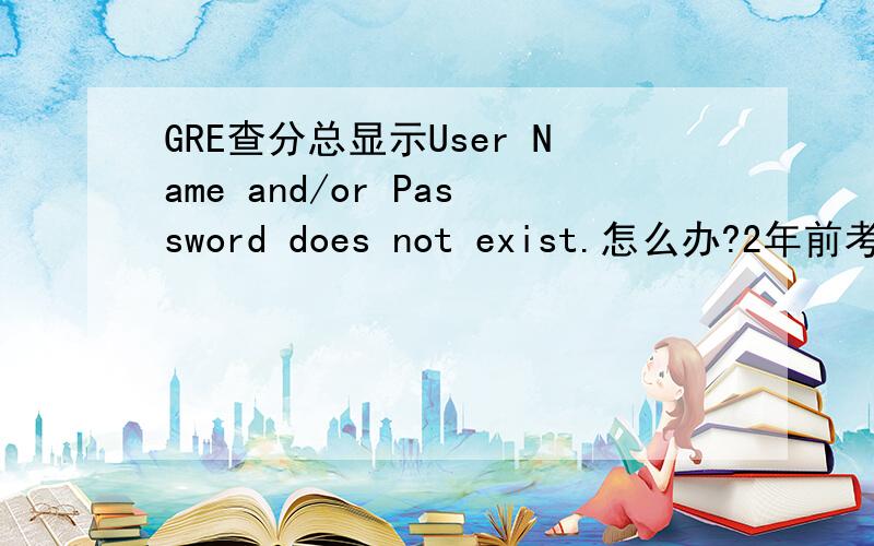GRE查分总显示User Name and/or Password does not exist.怎么办?2年前考过一次老G,信息什么的都不记得了.这次考完试后从ETS网站查分登不进去,选忘记用户名他说The following information does not match our records.