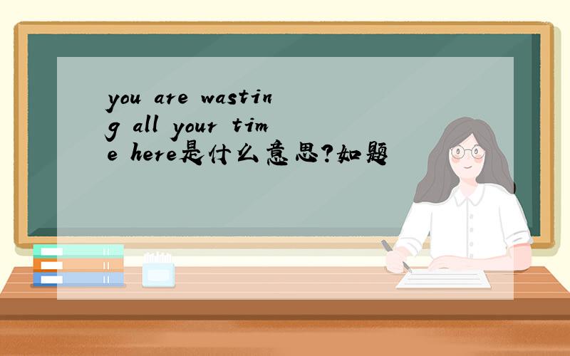 you are wasting all your time here是什么意思?如题