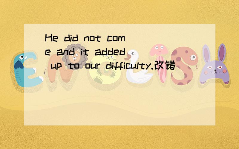 He did not come and it added up to our difficulty.改错
