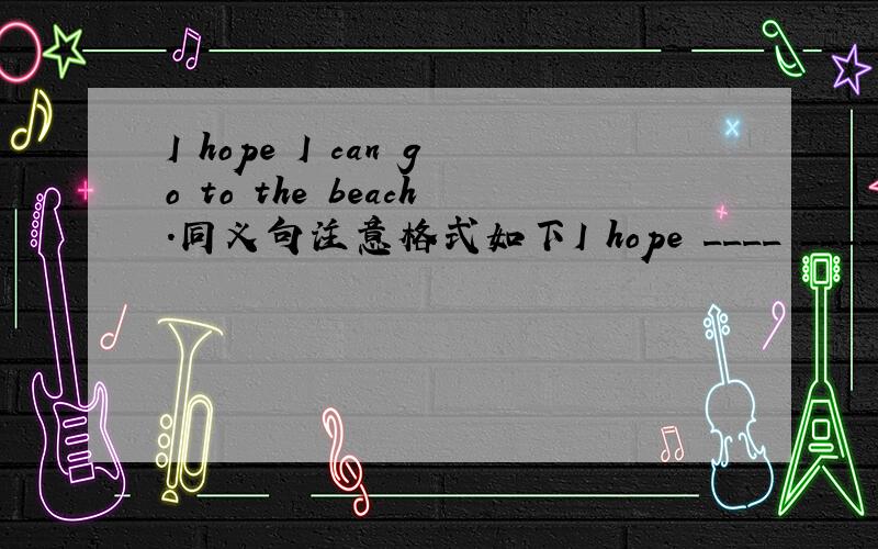I hope I can go to the beach.同义句注意格式如下I hope ____ _____to the beach.