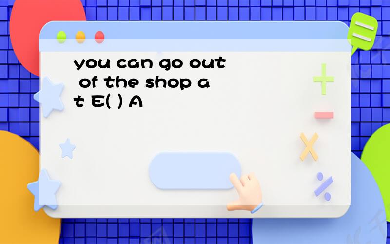 you can go out of the shop at E( ) A