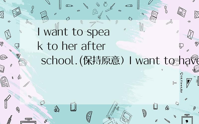 I want to speak to her after school.(保持原意）I want to have____ ____with her after school