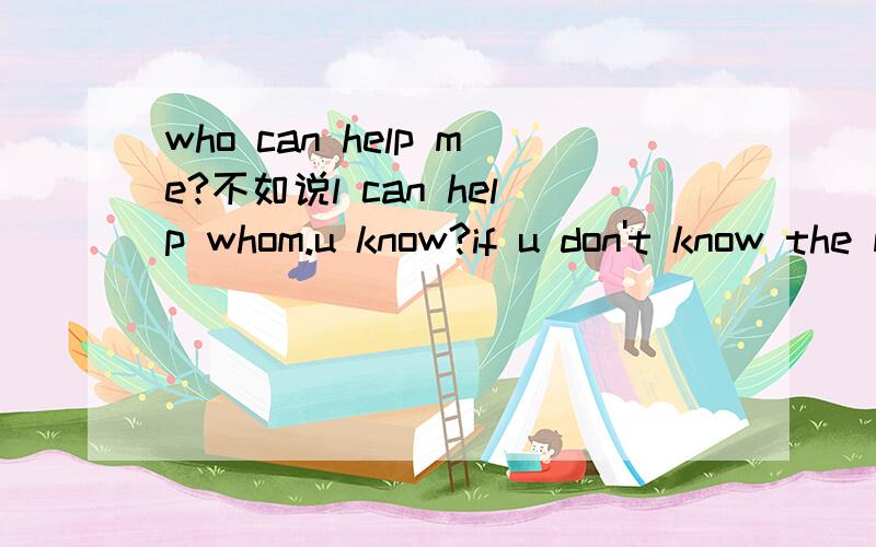 who can help me?不如说l can help whom.u know?if u don't know the meaning of the sentens,shut ur mouth,please!