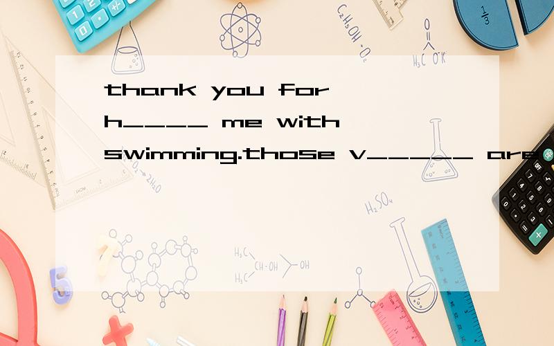 thank you for h____ me with swimming.those v_____ are good for us.they're healthy food.用am,is,are填空.excuse么!_____this your eraser?what ____those?____they birds?this ____his ruler.where ____my ruler?I ____in class three._____these her english