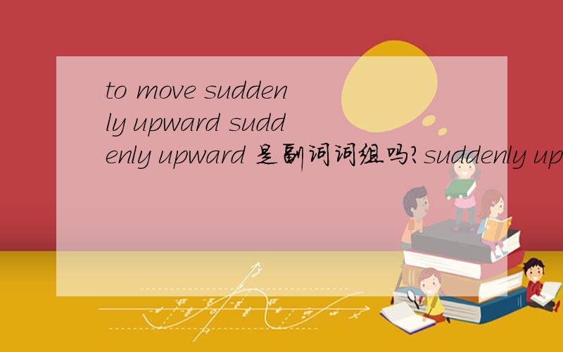 to move suddenly upward suddenly upward 是副词词组吗?suddenly upward 是副词词组吗?2个都是副词吗?